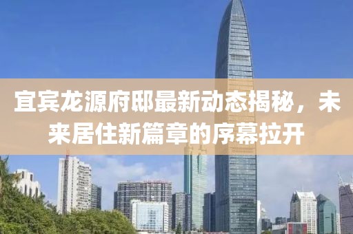 宜宾龙源府邸最新动态揭秘，未来居住新篇章的序幕拉开
