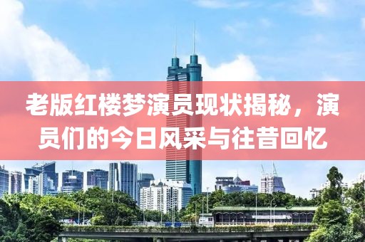 老版红楼梦演员现状揭秘，演员们的今日风采与往昔回忆