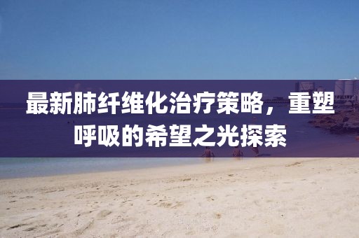最新肺纤维化治疗策略，重塑呼吸的希望之光探索