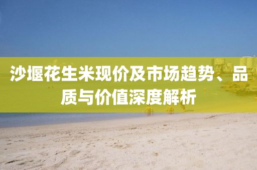 沙堰花生米现价及市场趋势、品质与价值深度解析