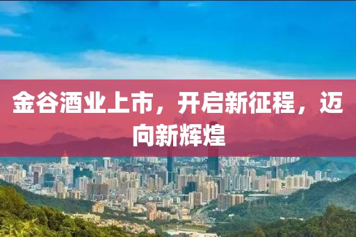 金谷酒业上市，开启新征程，迈向新辉煌