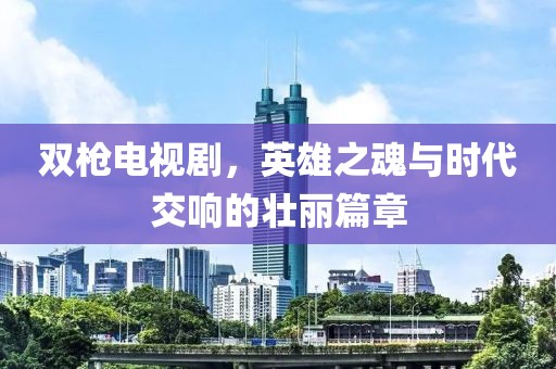 双枪电视剧，英雄之魂与时代交响的壮丽篇章