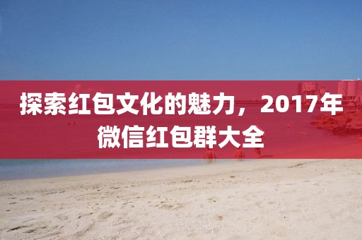 探索红包文化的魅力，2017年微信红包群大全