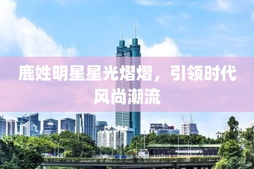 鹿姓明星星光熠熠，引领时代风尚潮流