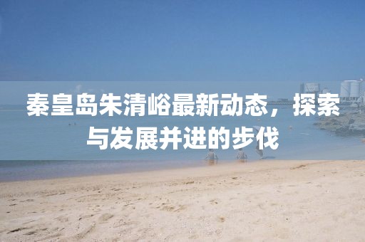秦皇岛朱清峪最新动态，探索与发展并进的步伐