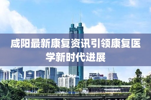 咸阳最新康复资讯引领康复医学新时代进展