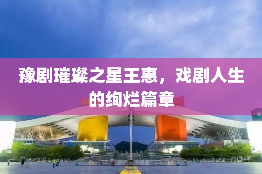 豫剧璀璨之星王惠，戏剧人生的绚烂篇章