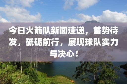 今日火箭队新闻速递，蓄势待发，砥砺前行，展现球队实力与决心！