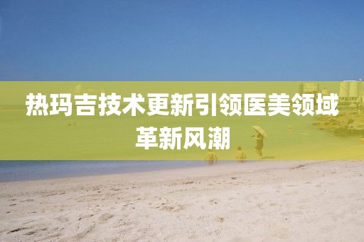 热玛吉技术更新引领医美领域革新风潮