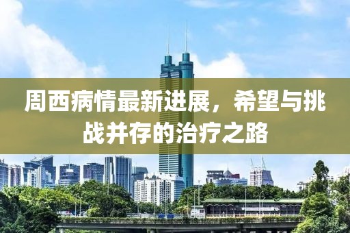 周西病情最新进展，希望与挑战并存的治疗之路