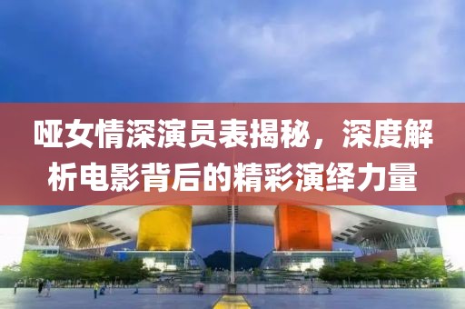 哑女情深演员表揭秘，深度解析电影背后的精彩演绎力量