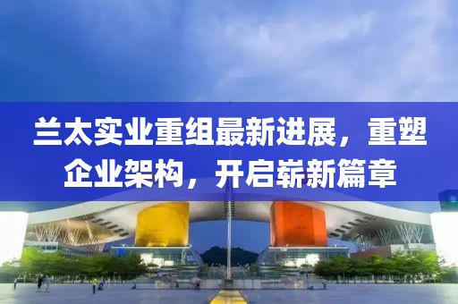 兰太实业重组最新进展，重塑企业架构，开启崭新篇章