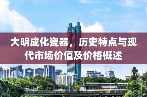 大明成化瓷器，历史特点与现代市场价值及价格概述