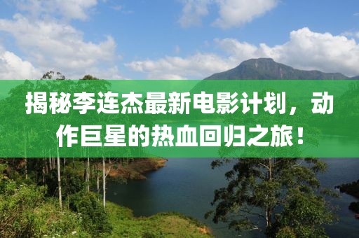 揭秘李连杰最新电影计划，动作巨星的热血回归之旅！