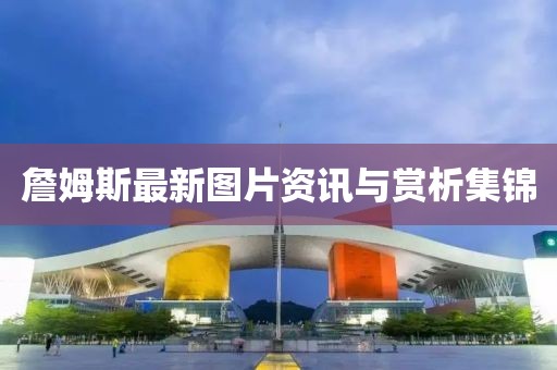 詹姆斯最新图片资讯与赏析集锦