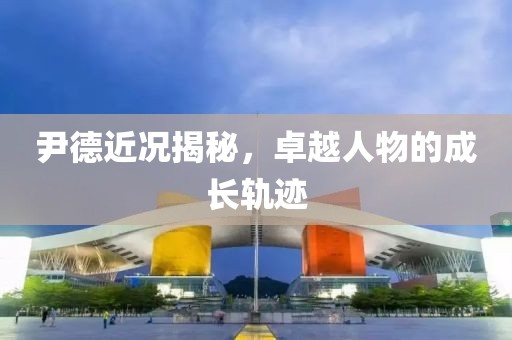 尹德近况揭秘，卓越人物的成长轨迹