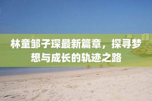 林童邹子琛最新篇章，探寻梦想与成长的轨迹之路