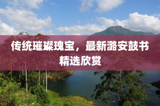 传统璀璨瑰宝，最新潞安鼓书精选欣赏