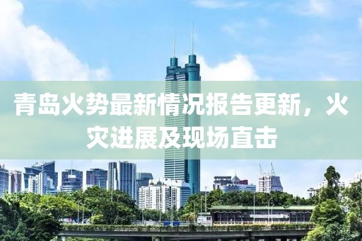 青岛火势最新情况报告更新，火灾进展及现场直击
