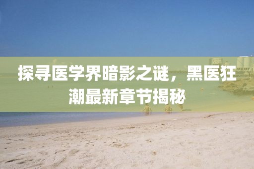 探寻医学界暗影之谜，黑医狂潮最新章节揭秘