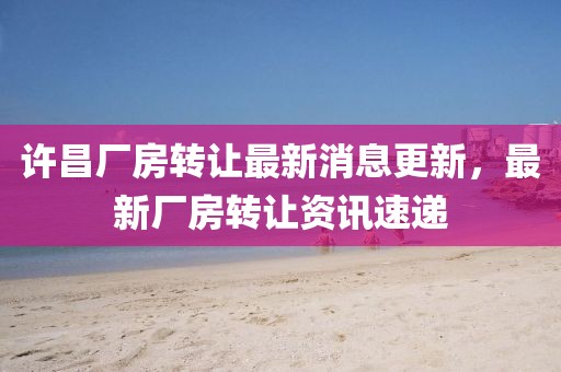 许昌厂房转让最新消息更新，最新厂房转让资讯速递