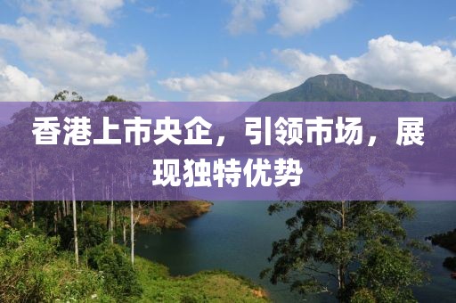 香港上市央企，引领市场，展现独特优势