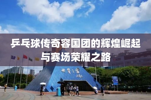 乒乓球传奇容国团的辉煌崛起与赛场荣耀之路