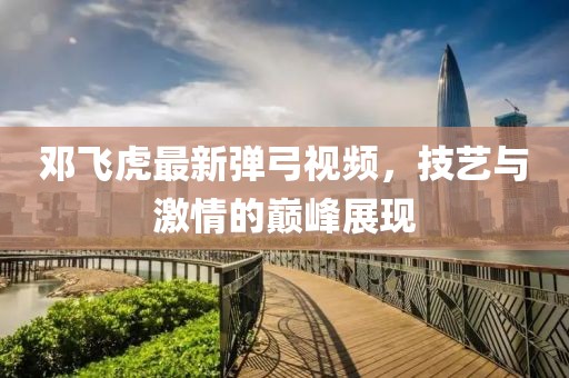 邓飞虎最新弹弓视频，技艺与激情的巅峰展现