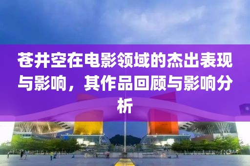 苍井空在电影领域的杰出表现与影响，其作品回顾与影响分析