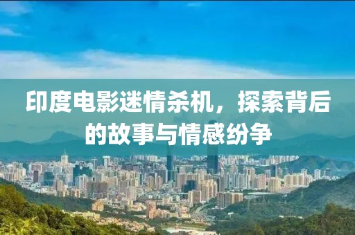 印度电影迷情杀机，探索背后的故事与情感纷争