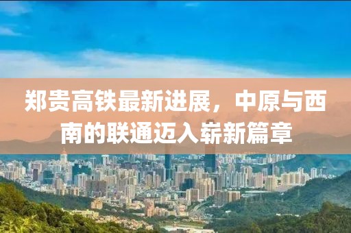 郑贵高铁最新进展，中原与西南的联通迈入崭新篇章