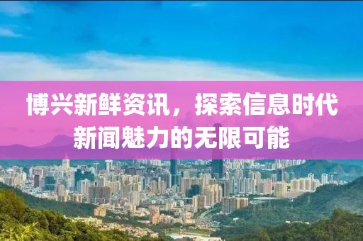 博兴新鲜资讯，探索信息时代新闻魅力的无限可能