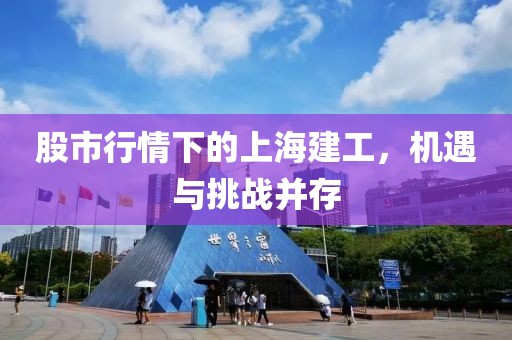 股市行情下的上海建工，机遇与挑战并存