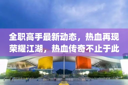全职高手最新动态，热血再现荣耀江湖，热血传奇不止于此