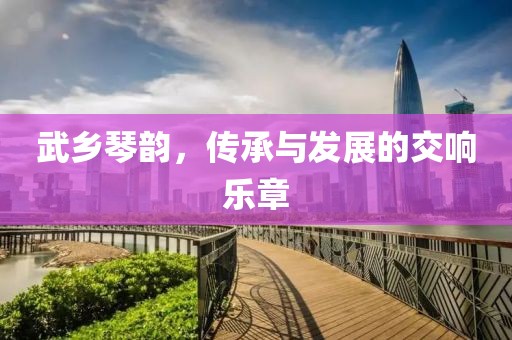 武乡琴韵，传承与发展的交响乐章