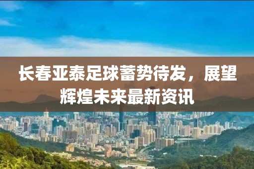 长春亚泰足球蓄势待发，展望辉煌未来最新资讯