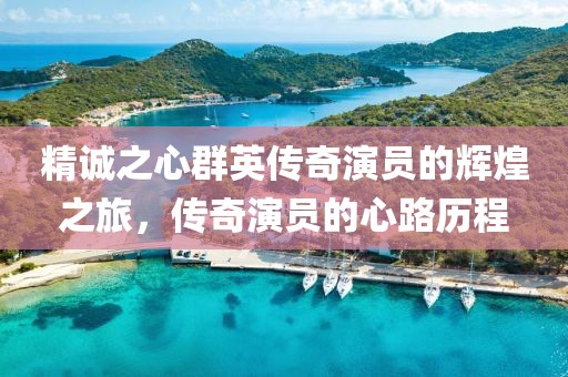 精诚之心群英传奇演员的辉煌之旅，传奇演员的心路历程