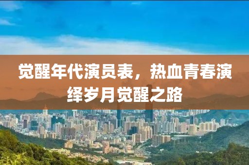 觉醒年代演员表，热血青春演绎岁月觉醒之路