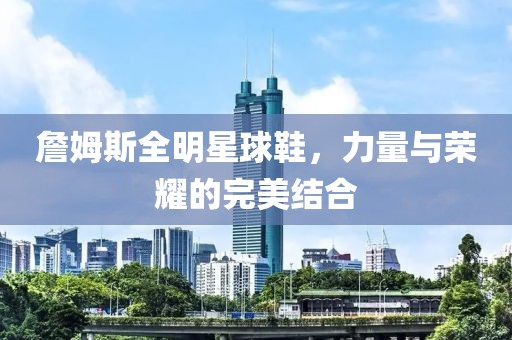 詹姆斯全明星球鞋，力量与荣耀的完美结合