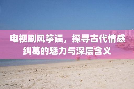 电视剧风筝误，探寻古代情感纠葛的魅力与深层含义