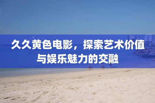 久久黄色电影，探索艺术价值与娱乐魅力的交融
