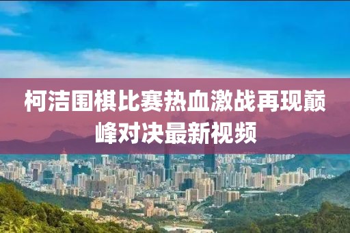 柯洁围棋比赛热血激战再现巅峰对决最新视频