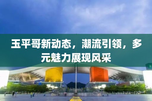 玉平哥新动态，潮流引领，多元魅力展现风采