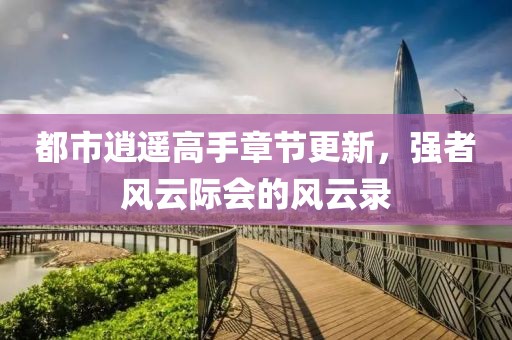 都市逍遥高手章节更新，强者风云际会的风云录
