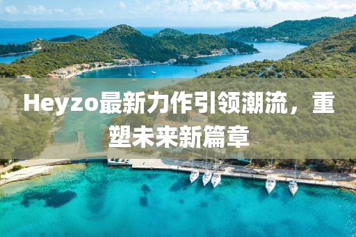 Heyzo最新力作引领潮流，重塑未来新篇章