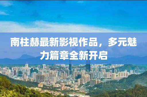 南柱赫最新影视作品，多元魅力篇章全新开启