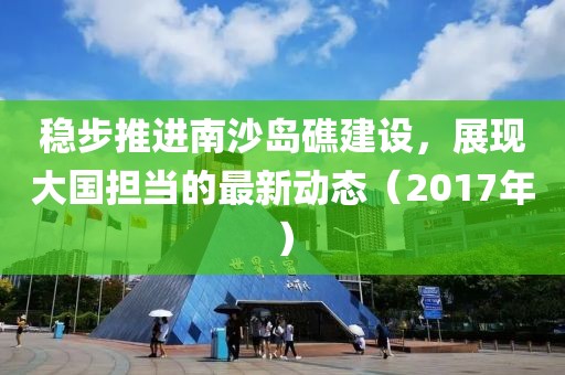 稳步推进南沙岛礁建设，展现大国担当的最新动态（2017年）