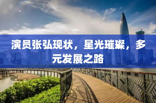 演员张弘现状，星光璀璨，多元发展之路
