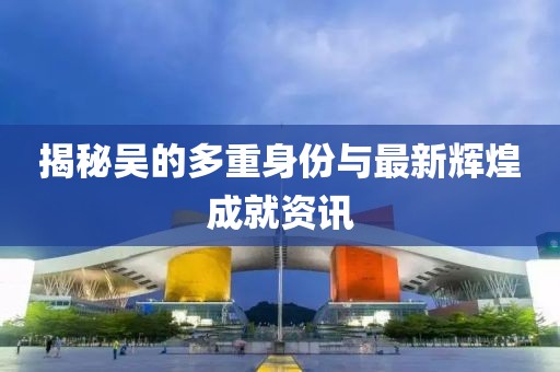 揭秘吴的多重身份与最新辉煌成就资讯