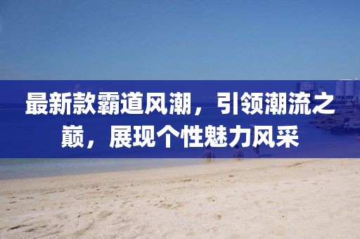 最新款霸道风潮，引领潮流之巅，展现个性魅力风采